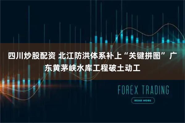 四川炒股配資 北江防洪體系補(bǔ)上“關(guān)鍵拼圖” 廣東黃茅峽水庫(kù)工程破土動(dòng)工